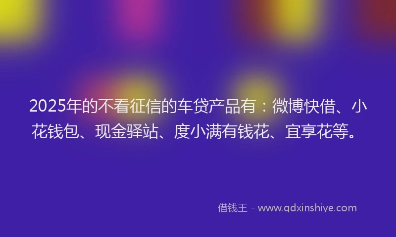 2025年的不看征信的车贷产品有：微博快借、小花钱包、现金驿站、度小满有钱花、宜享花等。