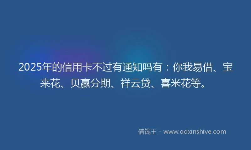2025年的信用卡不过有通知吗有：你我易借、宝来花、贝赢分期、祥云贷、喜米花等。
