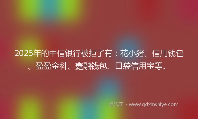 2025年的中信银行被拒了有：花小猪、信用钱包、盈盈金科、鑫融钱包、口袋信用宝等。