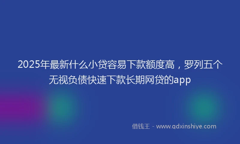 2025年最新什么小贷容易下款额度高，罗列五个无视负债快速下款长期网贷的app