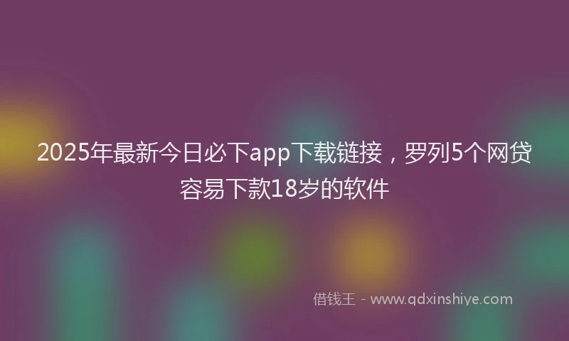 2025年最新今日必下app下载链接，罗列5个网贷容易下款18岁的软件