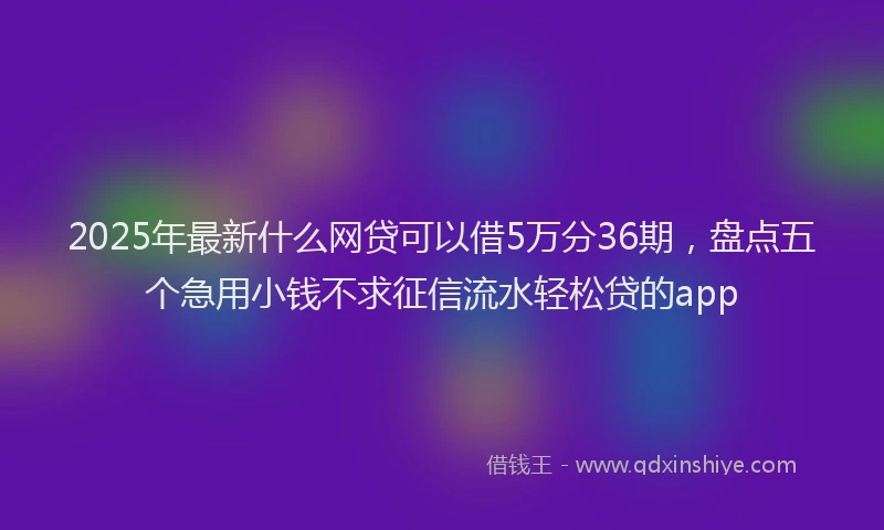 2025年最新什么网贷可以借5万分36期，盘点五个急用小钱不求征信流水轻松贷的app