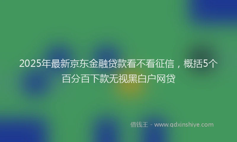 2025年最新京东金融贷款看不看征信，概括5个百分百下款无视黑白户网贷