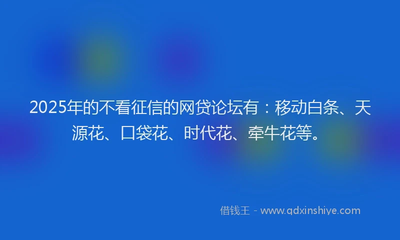 2025年的不看征信的网贷论坛有：移动白条、天源花、口袋花、时代花、牵牛花等。