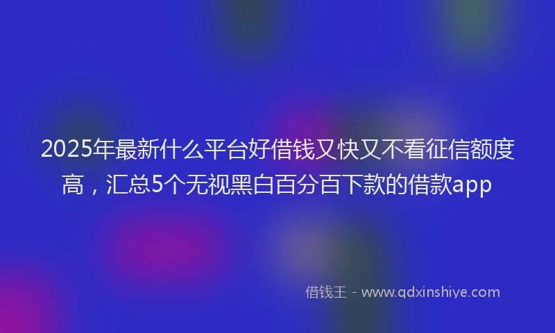 2025年最新什么平台好借钱又快又不看征信额度高，汇总5个无视黑白百分百下款的借款app