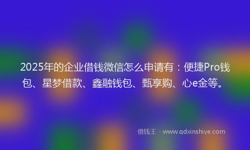 2025年的企业借钱微信怎么申请有：便捷Pro钱包、星梦借款、鑫融钱包、甄享购、心e金等。