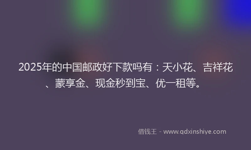 2025年的中国邮政好下款吗有：天小花、吉祥花、蒙享金、现金秒到宝、优一租等。
