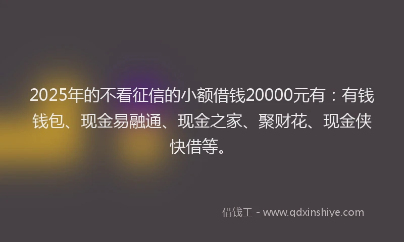 2025年的不看征信的小额借钱20000元有：有钱钱包、现金易融通、现金之家、聚财花、现金侠快借等。