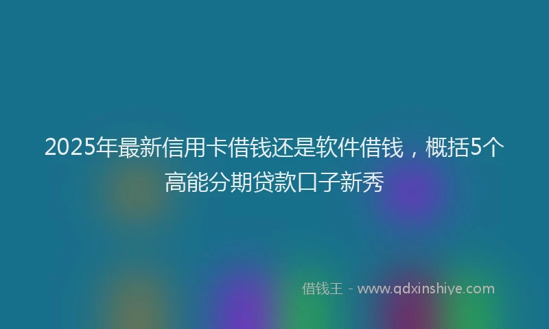 2025年最新信用卡借钱还是软件借钱，概括5个高能分期贷款口子新秀