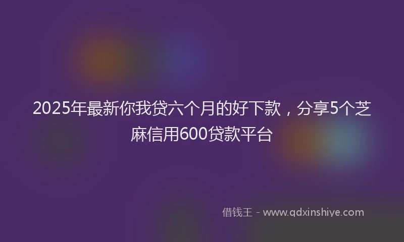 2025年最新你我贷六个月的好下款，分享5个芝麻信用600贷款平台