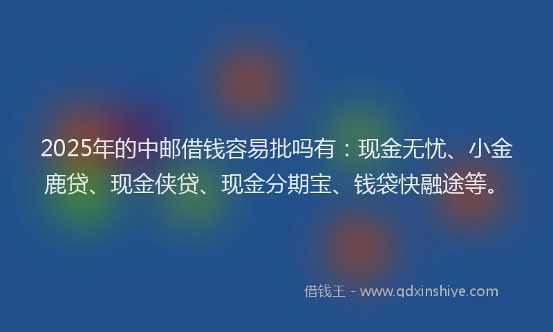 2025年的中邮借钱容易批吗有：现金无忧、小金鹿贷、现金侠贷、现金分期宝、钱袋快融途等。