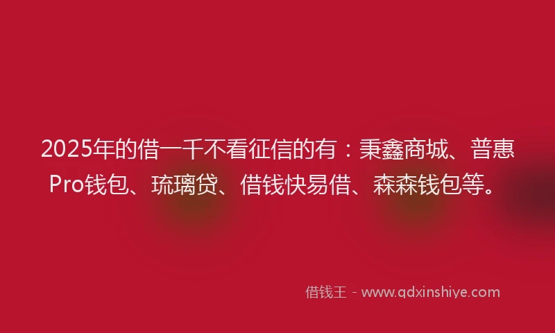 2025年的借一千不看征信的有：秉鑫商城、普惠Pro钱包、琉璃贷、借钱快易借、森森钱包等。