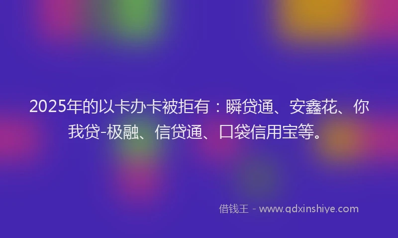 2025年的以卡办卡被拒有：瞬贷通、安鑫花、你我贷-极融、信贷通、口袋信用宝等。