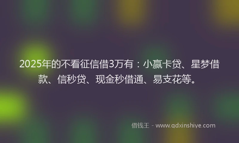 2025年的不看征信借3万有：小赢卡贷、星梦借款、信秒贷、现金秒借通、易支花等。