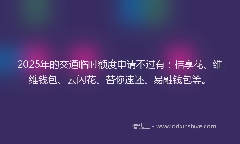 2025年的交通临时额度申请不过有：桔享花、维维钱包、云闪花、替你速还、易融钱包等。