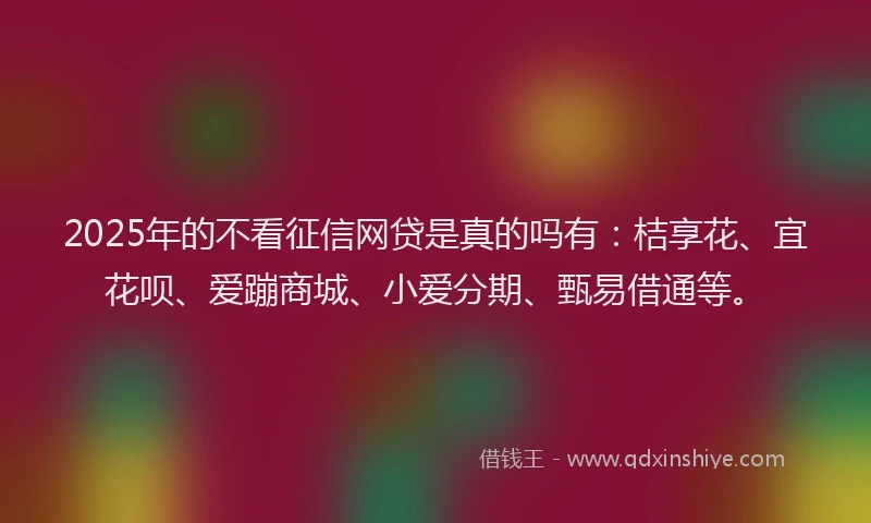 2025年的不看征信网贷是真的吗有：桔享花、宜花呗、爱蹦商城、小爱分期、甄易借通等。