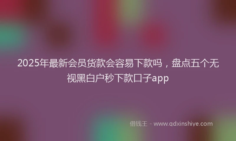 2025年最新会员货款会容易下款吗，盘点五个无视黑白户秒下款口子app