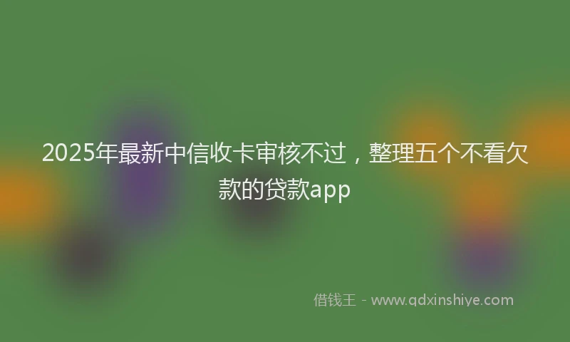 2025年最新中信收卡审核不过，整理五个不看欠款的贷款app