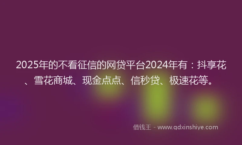2025年的不看征信的网贷平台2024年有：抖享花、雪花商城、现金点点、信秒贷、极速花等。
