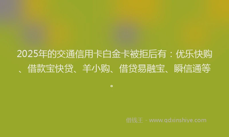 2025年的交通信用卡白金卡被拒后有：优乐快购、借款宝快贷、羊小购、借贷易融宝、瞬信通等。