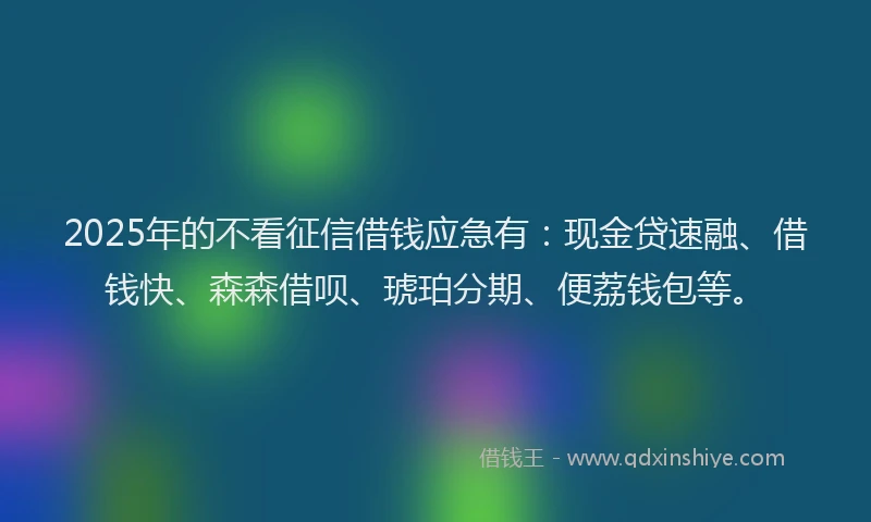 2025年的不看征信借钱应急有：现金贷速融、借钱快、森森借呗、琥珀分期、便荔钱包等。
