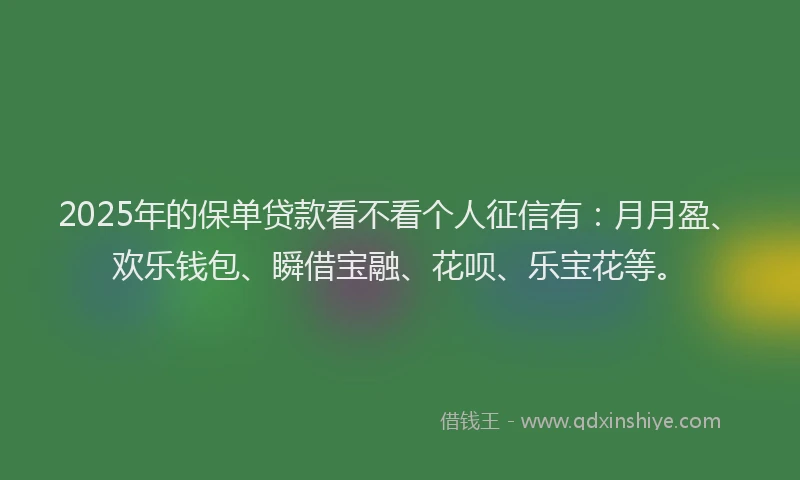 2025年的保单贷款看不看个人征信有：月月盈、欢乐钱包、瞬借宝融、花呗、乐宝花等。