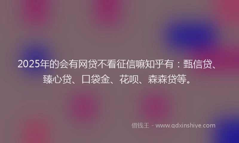 2025年的会有网贷不看征信嘛知乎有：甄信贷、臻心贷、口袋金、花呗、森森贷等。