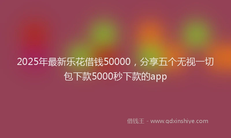 2025年最新乐花借钱50000，分享五个无视一切包下款5000秒下款的app