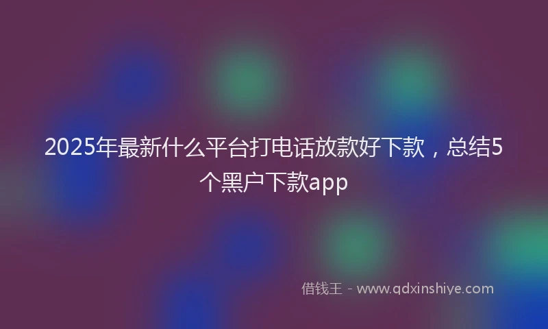 2025年最新什么平台打电话放款好下款，总结5个黑户下款app
