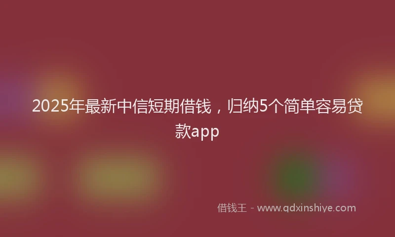 2025年最新中信短期借钱，归纳5个简单容易贷款app