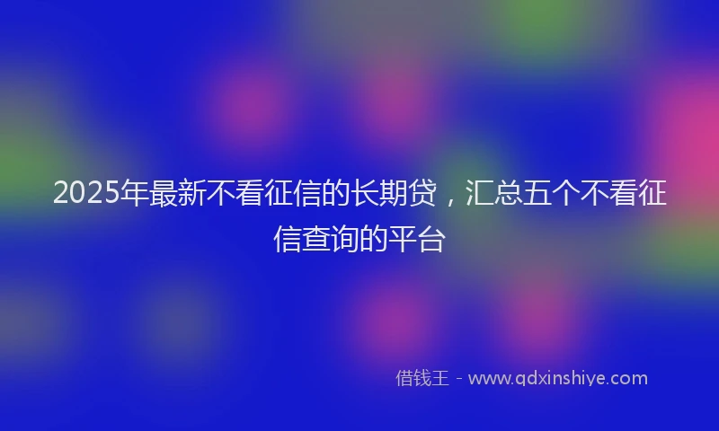 2025年最新不看征信的长期贷，汇总五个不看征信查询的平台