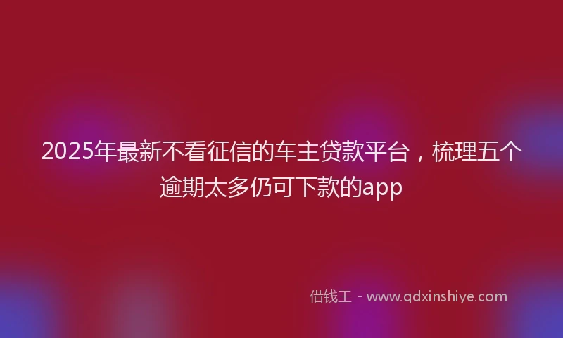 2025年最新不看征信的车主贷款平台，梳理五个逾期太多仍可下款的app
