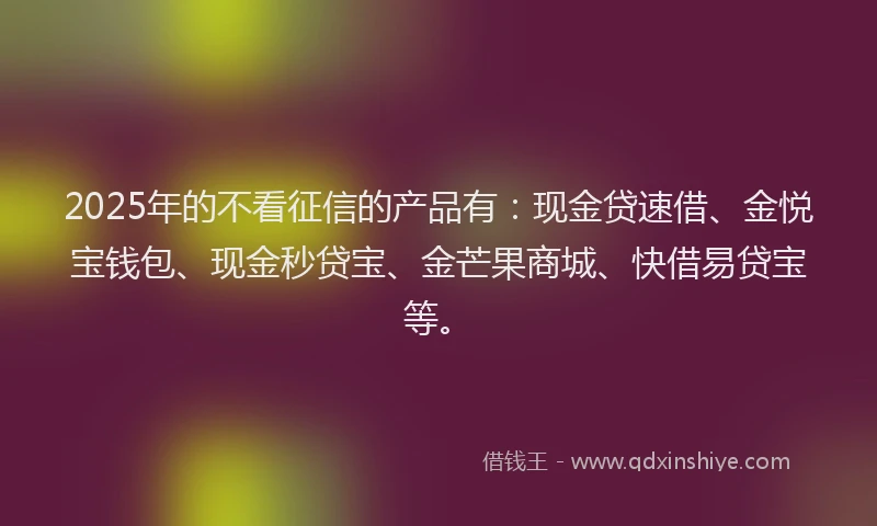 2025年的不看征信的产品有：现金贷速借、金悦宝钱包、现金秒贷宝、金芒果商城、快借易贷宝等。