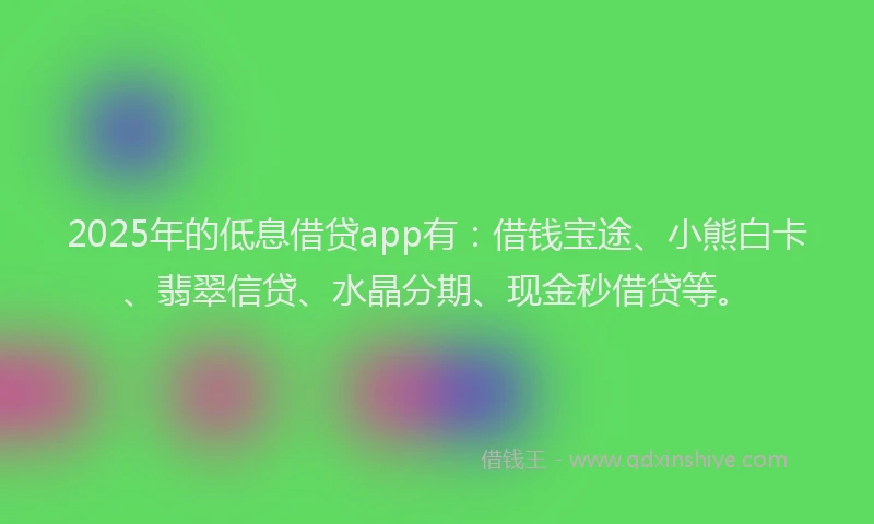 2025年的低息借贷app有：借钱宝途、小熊白卡、翡翠信贷、水晶分期、现金秒借贷等。