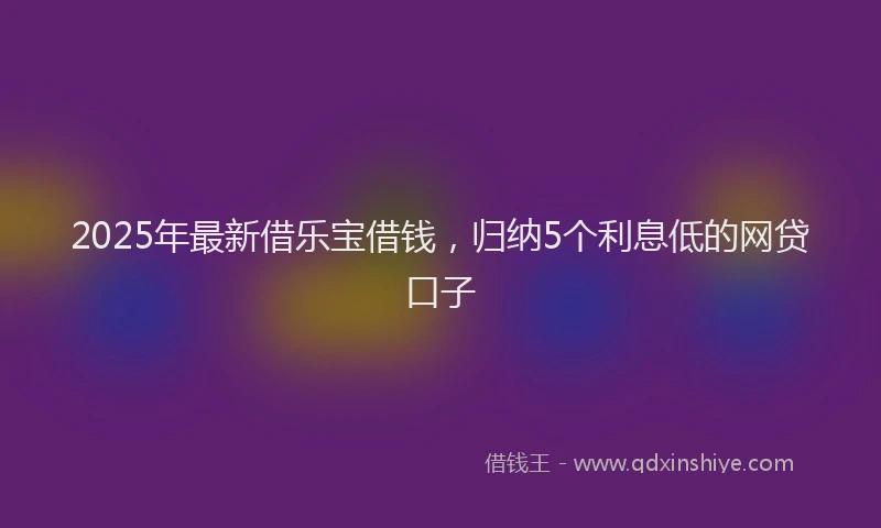 2025年最新借乐宝借钱，归纳5个利息低的网贷口子