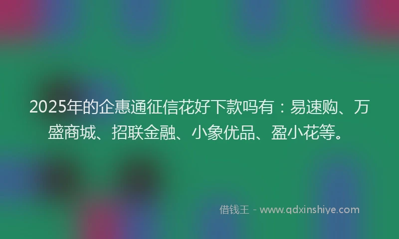 2025年的企惠通征信花好下款吗有：易速购、万盛商城、招联金融、小象优品、盈小花等。