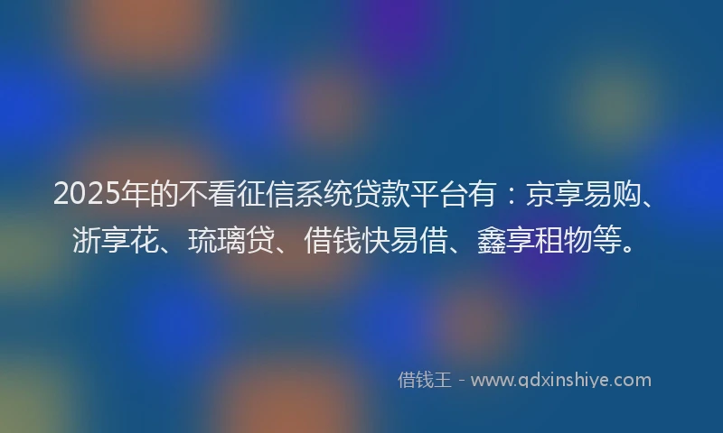 2025年的不看征信系统贷款平台有：京享易购、浙享花、琉璃贷、借钱快易借、鑫享租物等。