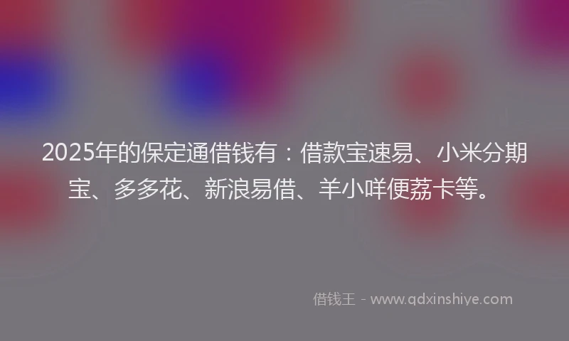 2025年的保定通借钱有：借款宝速易、小米分期宝、多多花、新浪易借、羊小咩便荔卡等。