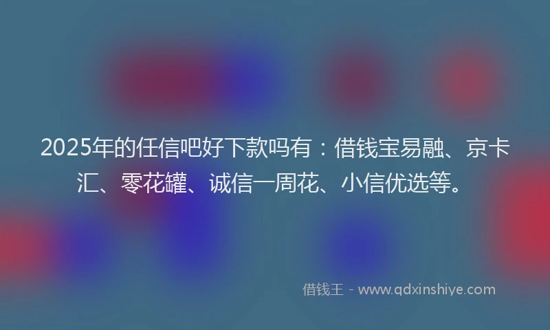 2025年的任信吧好下款吗有：借钱宝易融、京卡汇、零花罐、诚信一周花、小信优选等。