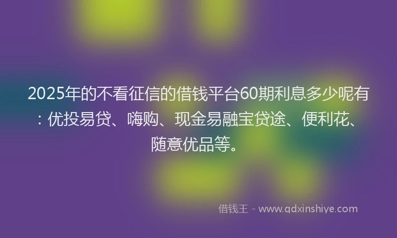 2025年的不看征信的借钱平台60期利息多少呢有：优投易贷、嗨购、现金易融宝贷途、便利花、随意优品等。