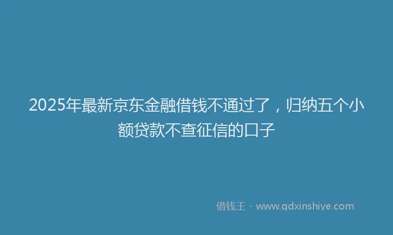 2025年最新京东金融借钱不通过了，归纳五个小额贷款不查征信的口子