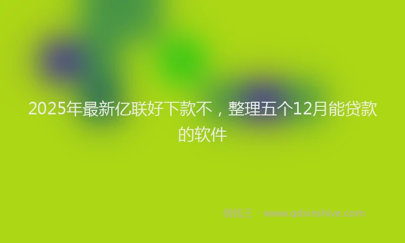 2025年最新亿联好下款不，整理五个12月能贷款的软件