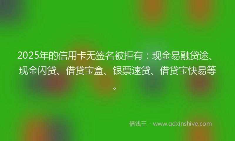 2025年的信用卡无签名被拒有：现金易融贷途、现金闪贷、借贷宝盒、银票速贷、借贷宝快易等。