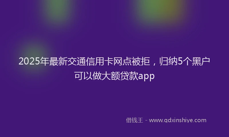 2025年最新交通信用卡网点被拒，归纳5个黑户可以做大额贷款app