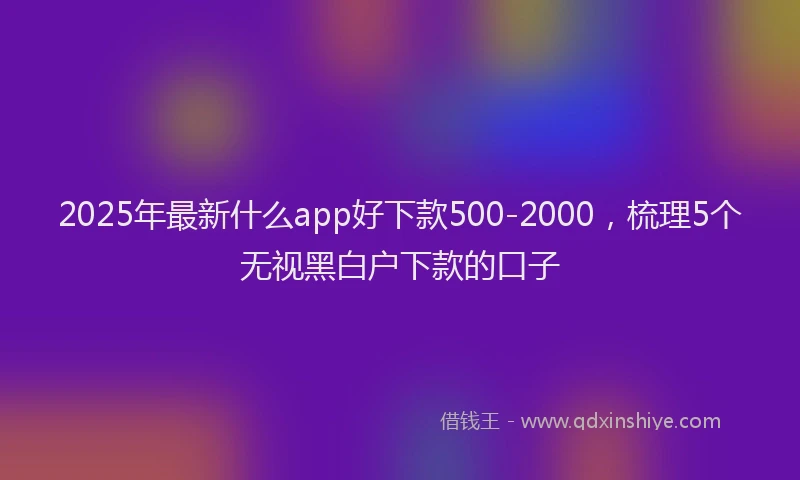 2025年最新什么app好下款500-2000，梳理5个无视黑白户下款的口子