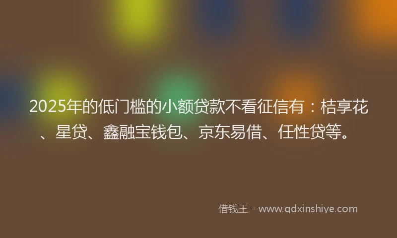 2025年的低门槛的小额贷款不看征信有：桔享花、星贷、鑫融宝钱包、京东易借、任性贷等。