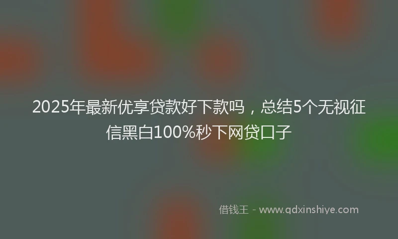 2025年最新优享贷款好下款吗，总结5个无视征信黑白100%秒下网贷口子