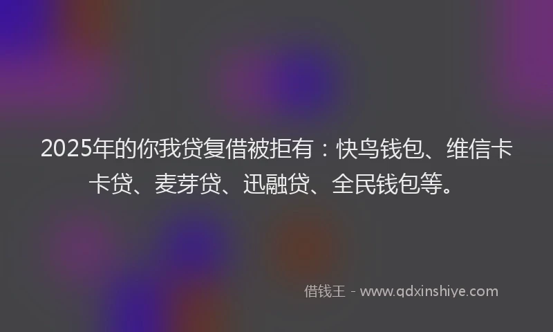 2025年的你我贷复借被拒有：快鸟钱包、维信卡卡贷、麦芽贷、迅融贷、全民钱包等。