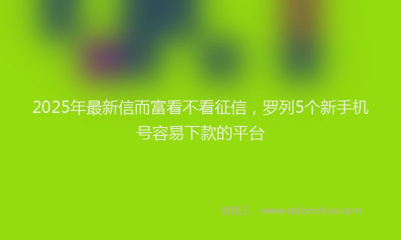 2025年最新信而富看不看征信，罗列5个新手机号容易下款的平台