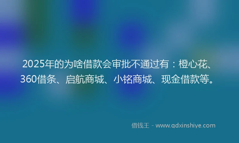 2025年的为啥借款会审批不通过有：橙心花、360借条、启航商城、小铭商城、现金借款等。